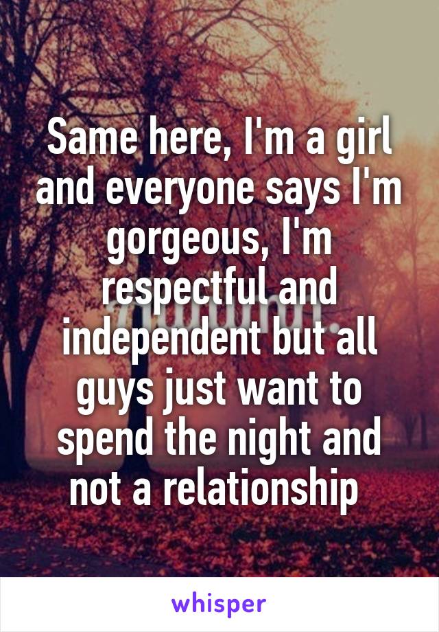 Same here, I'm a girl and everyone says I'm gorgeous, I'm respectful and independent but all guys just want to spend the night and not a relationship 