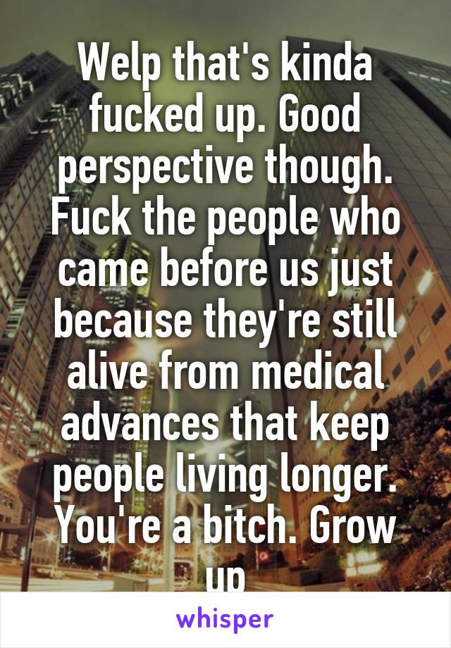 Welp that's kinda fucked up. Good perspective though. Fuck the people who came before us just because they're still alive from medical advances that keep people living longer. You're a bitch. Grow up