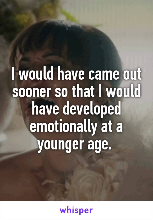 I would have came out sooner so that I would have developed emotionally at a younger age. 