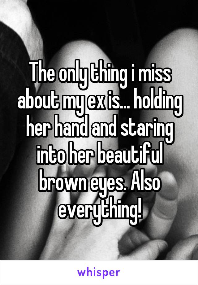 The only thing i miss about my ex is... holding her hand and staring into her beautiful brown eyes. Also everything!