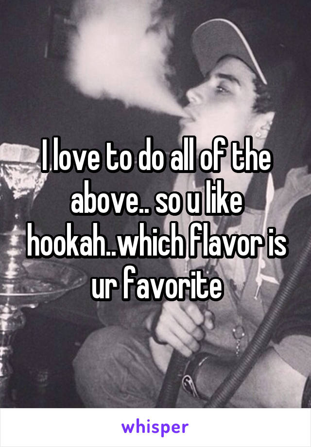 I love to do all of the above.. so u like hookah..which flavor is ur favorite