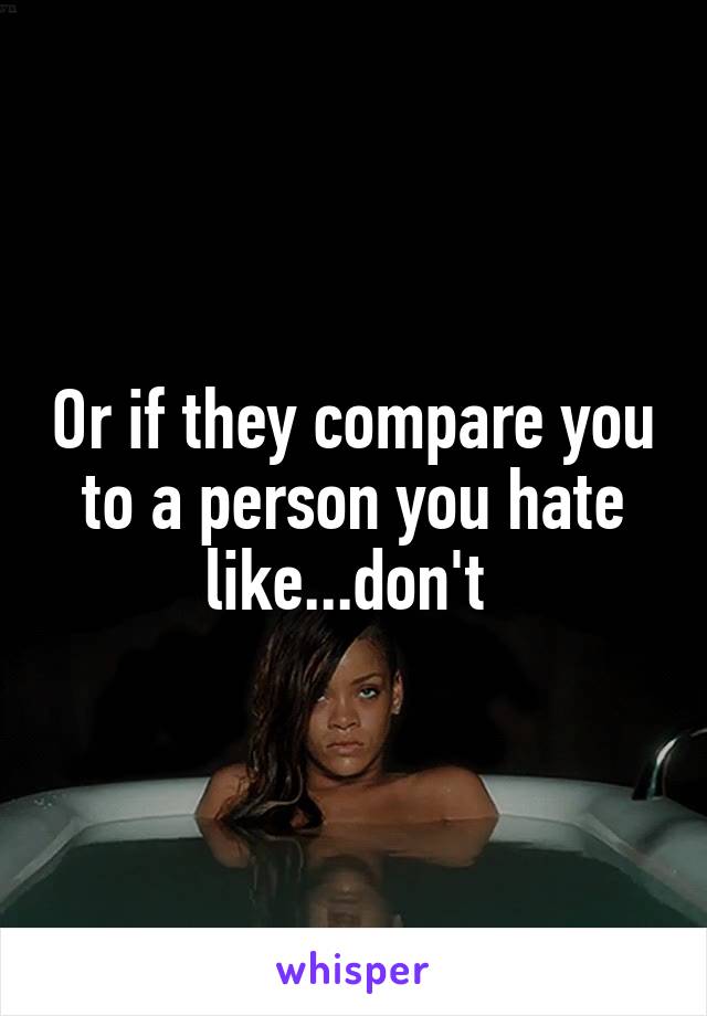 Or if they compare you to a person you hate like...don't 