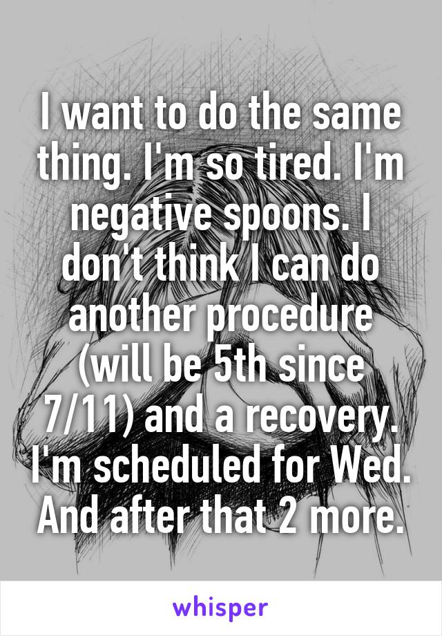 I want to do the same thing. I'm so tired. I'm negative spoons. I don't think I can do another procedure (will be 5th since 7/11) and a recovery. I'm scheduled for Wed. And after that 2 more.