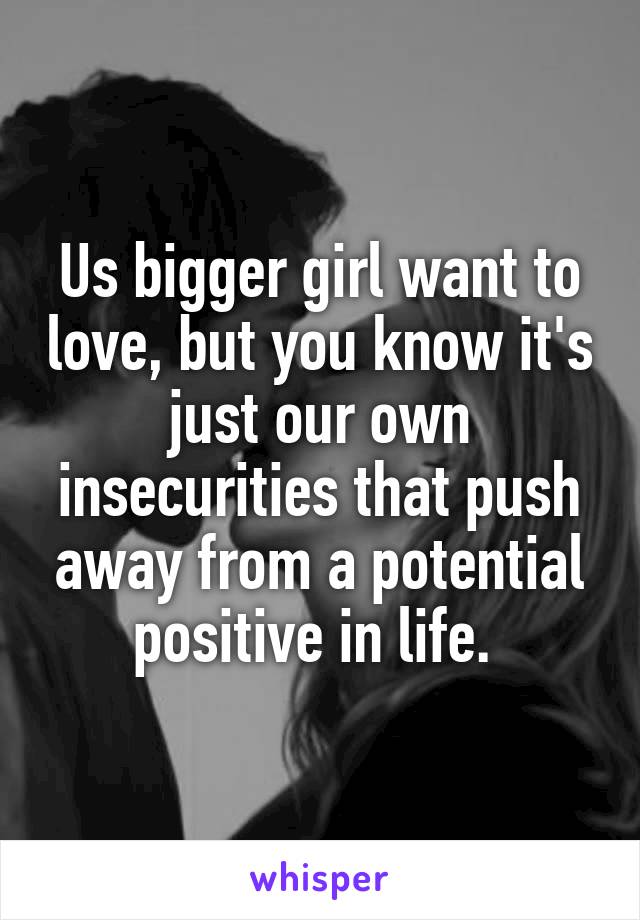 Us bigger girl want to love, but you know it's just our own insecurities that push away from a potential positive in life. 