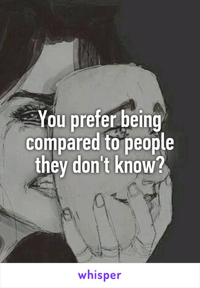 You prefer being compared to people they don't know?