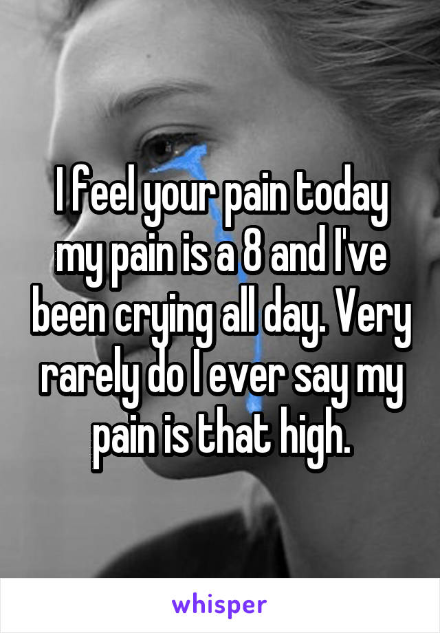 I feel your pain today my pain is a 8 and I've been crying all day. Very rarely do I ever say my pain is that high.