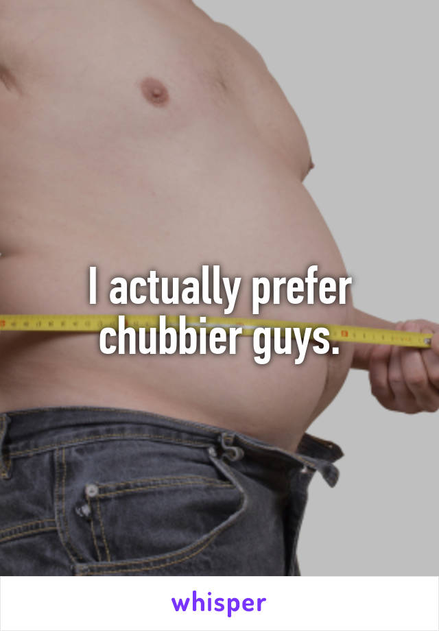 I actually prefer chubbier guys.