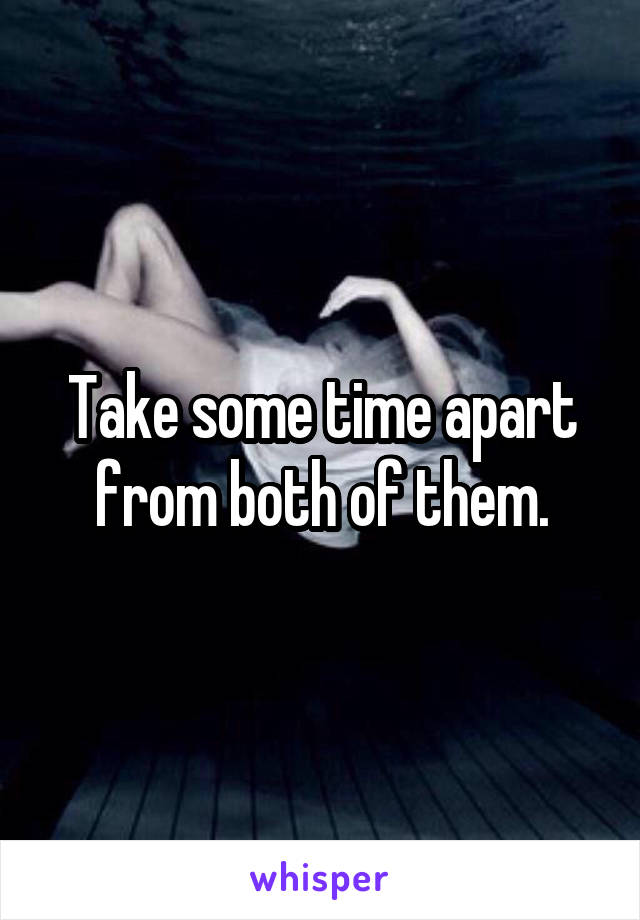 Take some time apart from both of them.