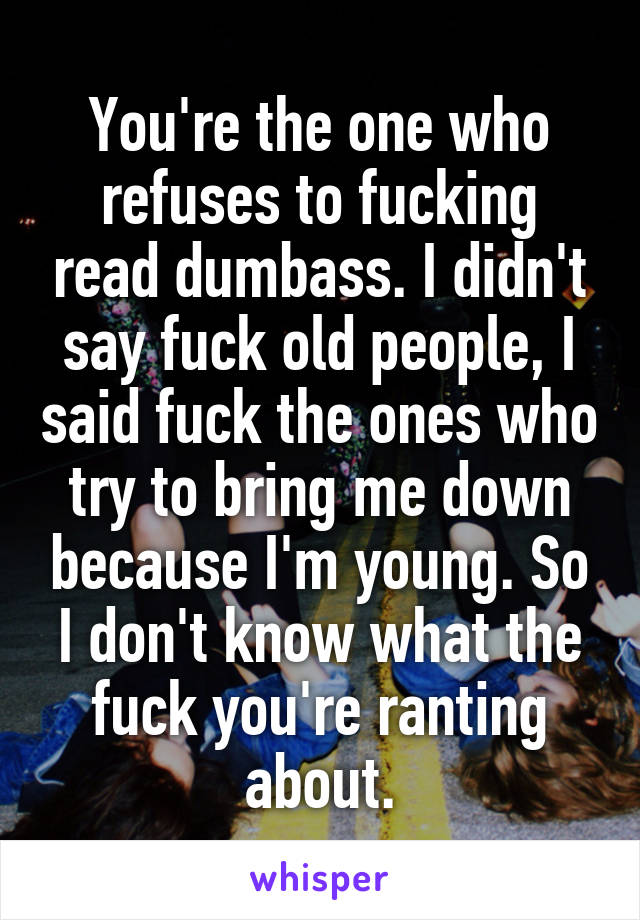 You're the one who refuses to fucking read dumbass. I didn't say fuck old people, I said fuck the ones who try to bring me down because I'm young. So I don't know what the fuck you're ranting about.