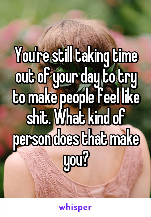 You're still taking time out of your day to try to make people feel like shit. What kind of person does that make you?