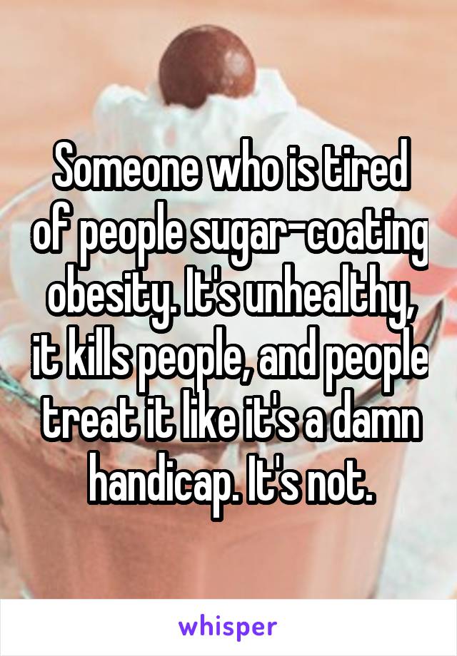 Someone who is tired of people sugar-coating obesity. It's unhealthy, it kills people, and people treat it like it's a damn handicap. It's not.