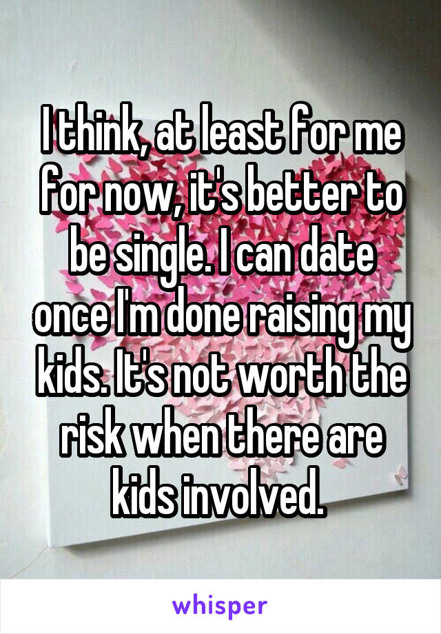 I think, at least for me for now, it's better to be single. I can date once I'm done raising my kids. It's not worth the risk when there are kids involved. 