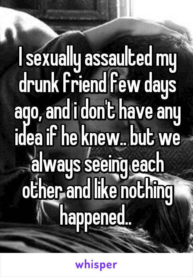 I sexually assaulted my drunk friend few days ago, and i don't have any idea if he knew.. but we always seeing each other and like nothing happened.. 