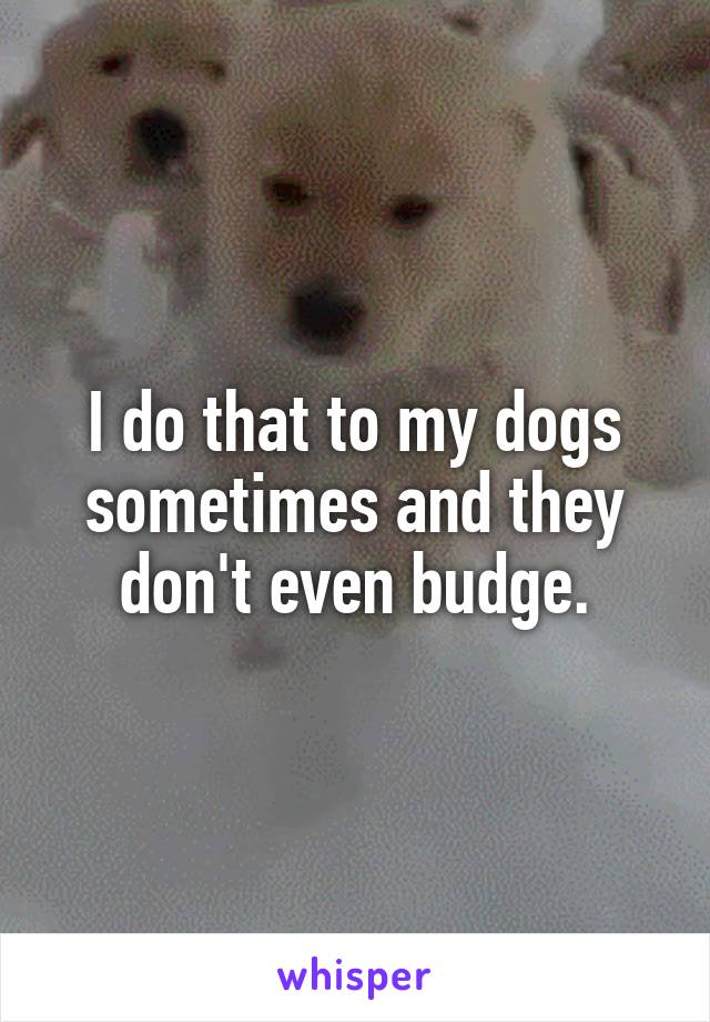 I do that to my dogs sometimes and they don't even budge.