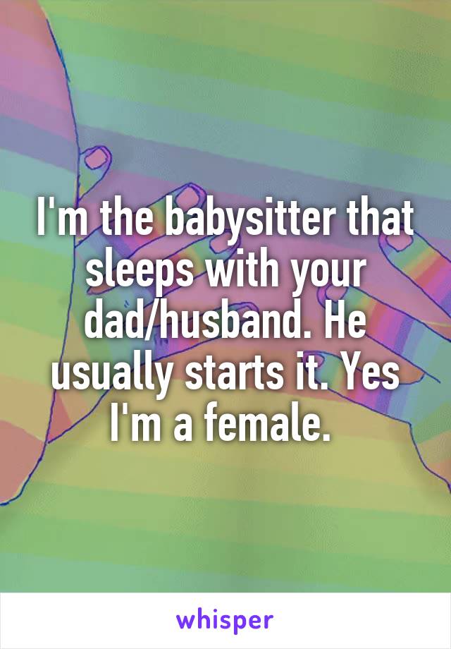 I'm the babysitter that sleeps with your dad/husband. He usually starts it. Yes I'm a female. 