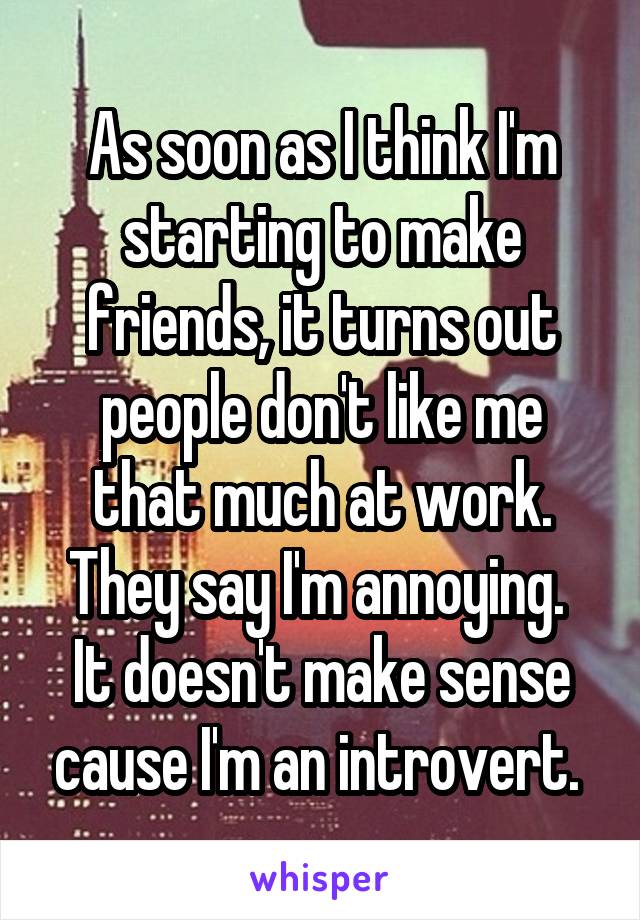 As soon as I think I'm starting to make friends, it turns out people don't like me that much at work. They say I'm annoying. 
It doesn't make sense cause I'm an introvert. 