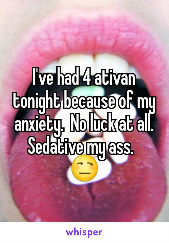 I've had 4 ativan tonight because of my anxiety.  No luck at all. Sedative my ass.  
😒