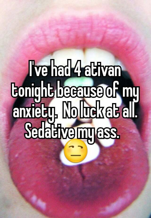 I've had 4 ativan tonight because of my anxiety.  No luck at all. Sedative my ass.  
😒