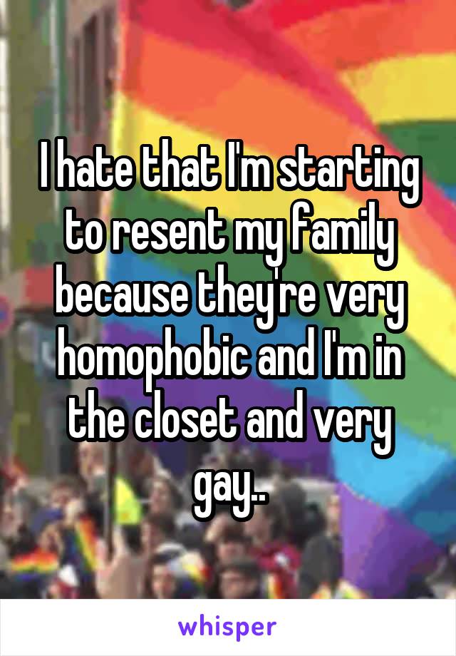I hate that I'm starting to resent my family because they're very homophobic and I'm in the closet and very gay..