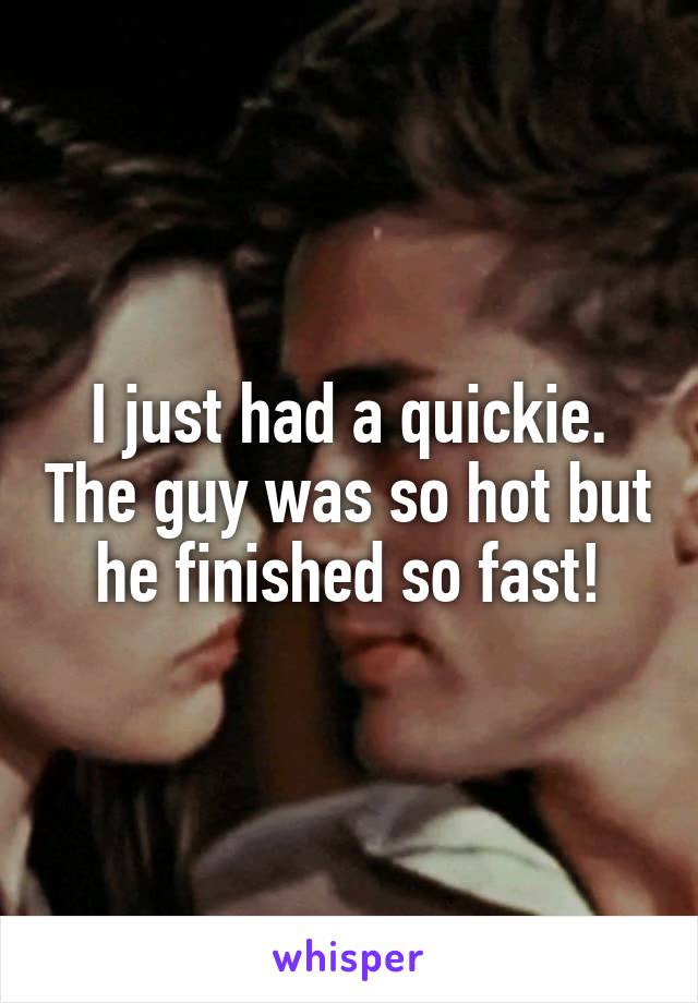 I just had a quickie. The guy was so hot but he finished so fast!