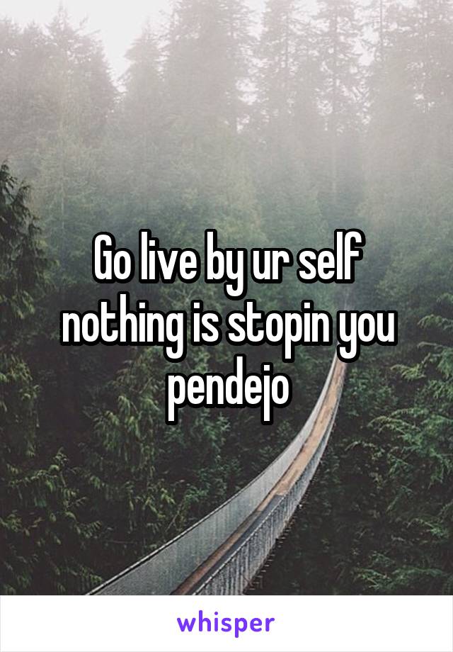 Go live by ur self nothing is stopin you pendejo