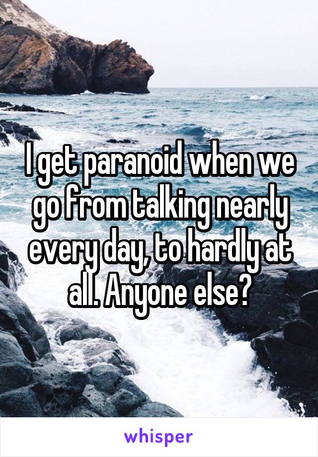 I get paranoid when we go from talking nearly every day, to hardly at all. Anyone else?