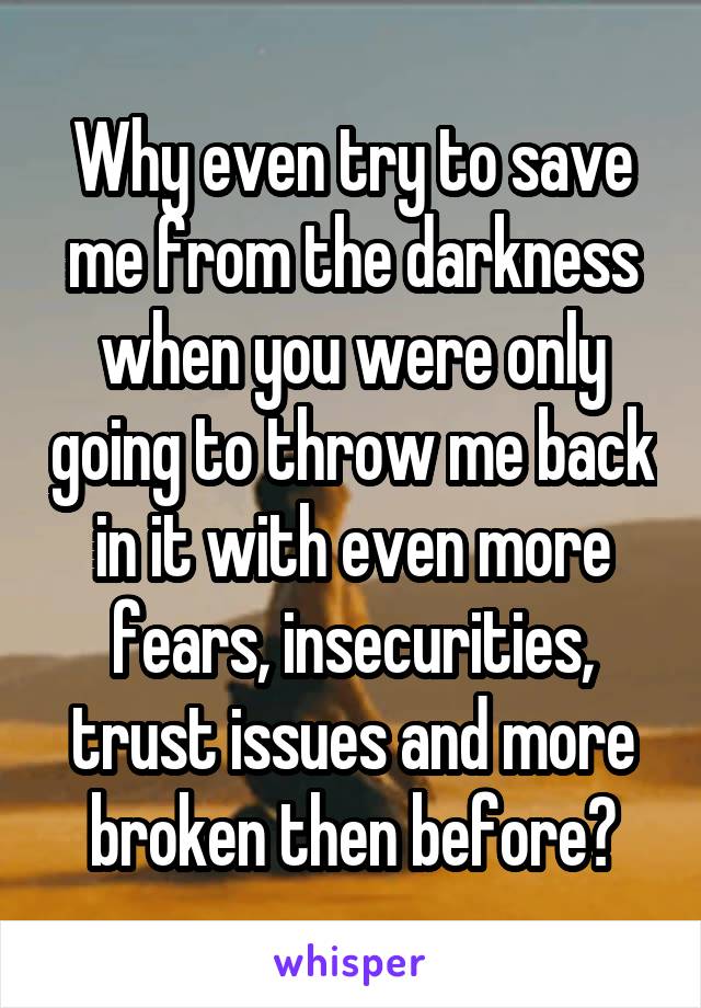 Why even try to save me from the darkness when you were only going to throw me back in it with even more fears, insecurities, trust issues and more broken then before?