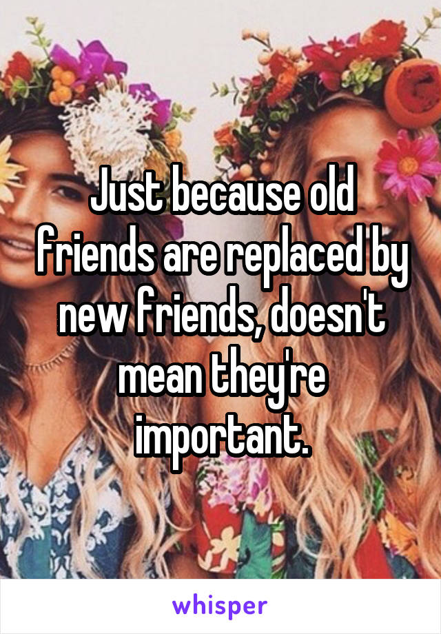 Just because old friends are replaced by new friends, doesn't mean they're important.
