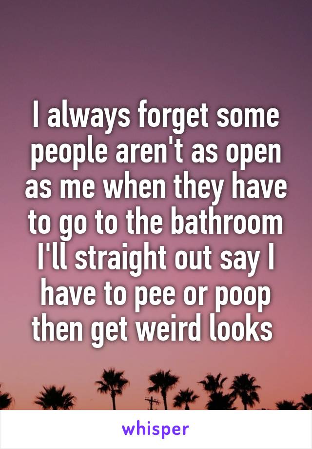 I always forget some people aren't as open as me when they have to go to the bathroom I'll straight out say I have to pee or poop then get weird looks 
