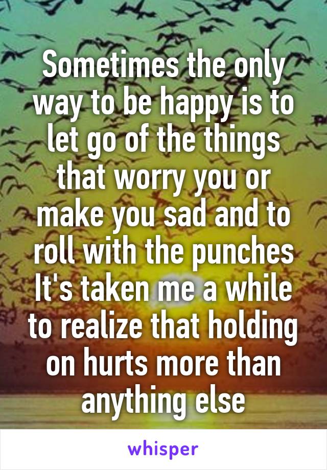 Sometimes the only way to be happy is to let go of the things that worry you or make you sad and to roll with the punches It's taken me a while to realize that holding on hurts more than anything else