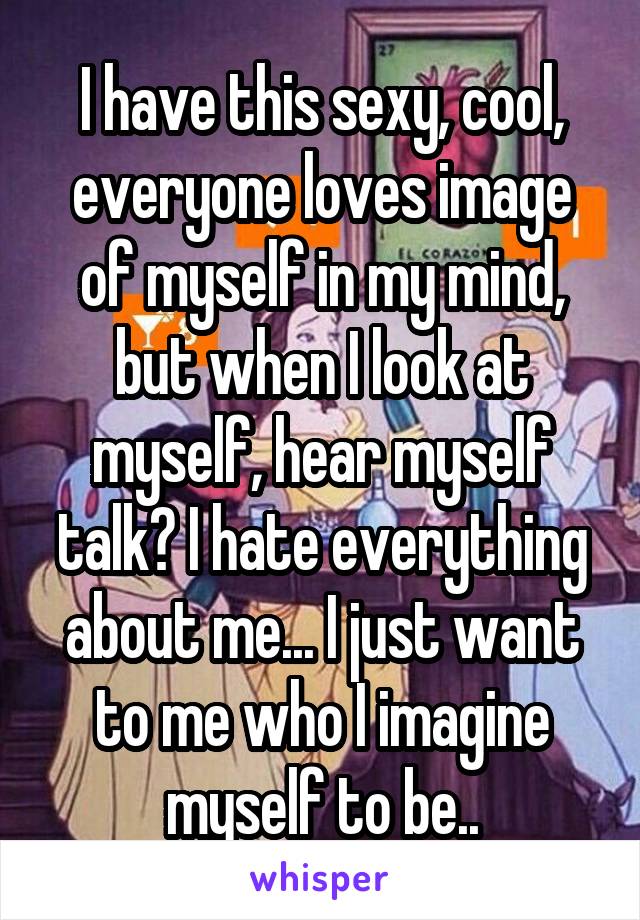 I have this sexy, cool, everyone loves image of myself in my mind, but when I look at myself, hear myself talk? I hate everything about me... I just want to me who I imagine myself to be..