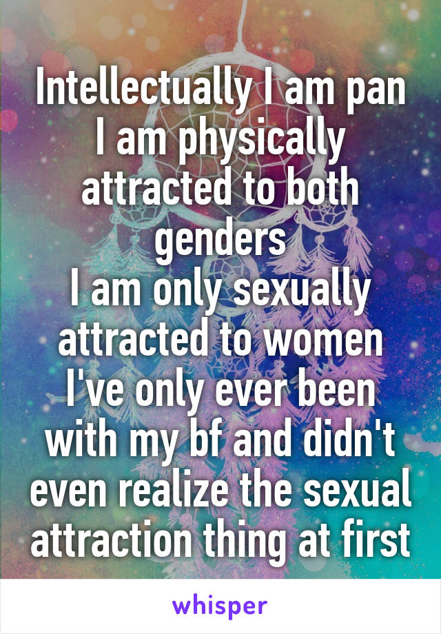 Intellectually I am pan
I am physically attracted to both genders
I am only sexually attracted to women
I've only ever been with my bf and didn't even realize the sexual attraction thing at first