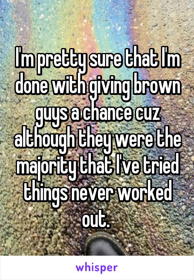 I'm pretty sure that I'm done with giving brown guys a chance cuz although they were the majority that I've tried things never worked out. 