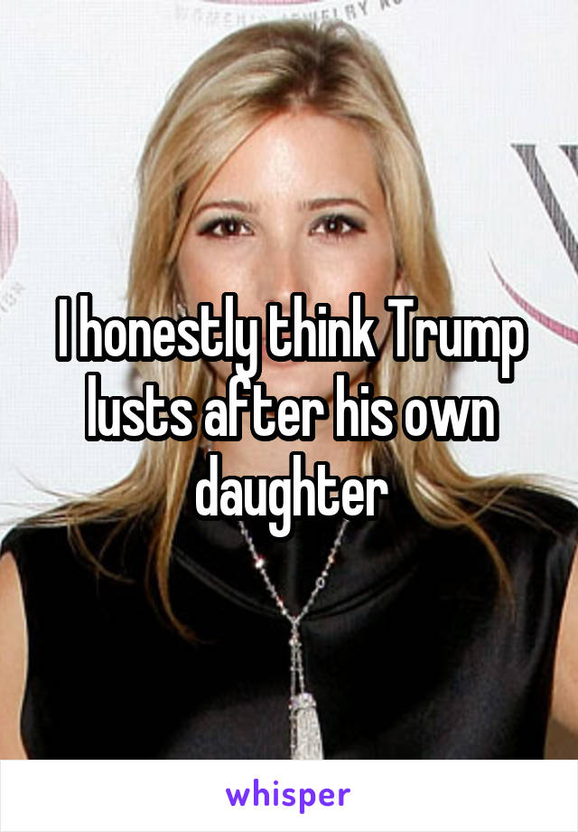 I honestly think Trump lusts after his own daughter