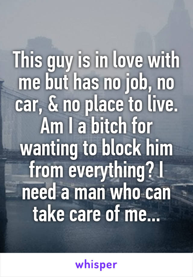 This guy is in love with me but has no job, no car, & no place to live. Am I a bitch for wanting to block him from everything? I need a man who can take care of me...