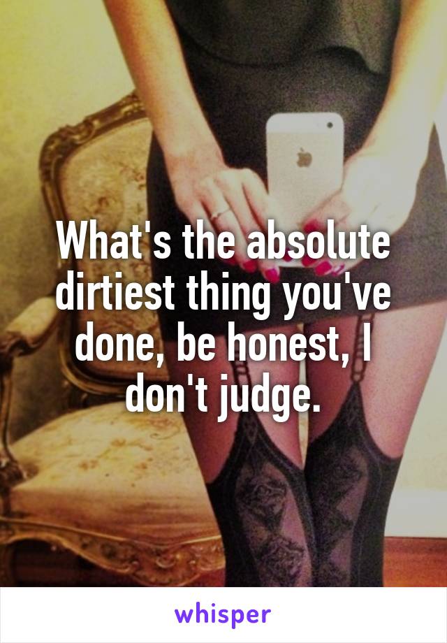 What's the absolute dirtiest thing you've done, be honest, I don't judge.