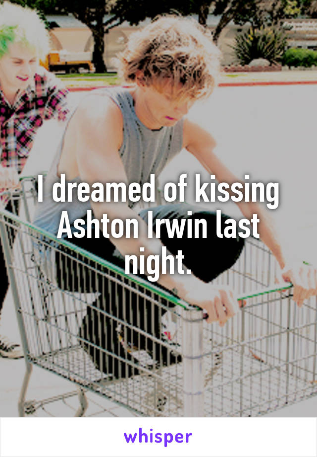 I dreamed of kissing Ashton Irwin last night.
