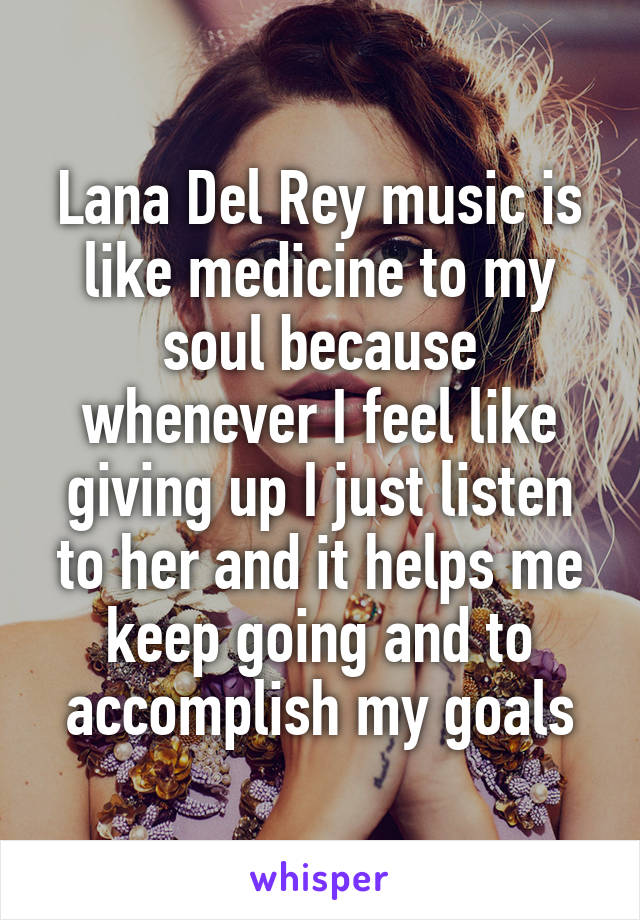 Lana Del Rey music is like medicine to my soul because whenever I feel like giving up I just listen to her and it helps me keep going and to accomplish my goals