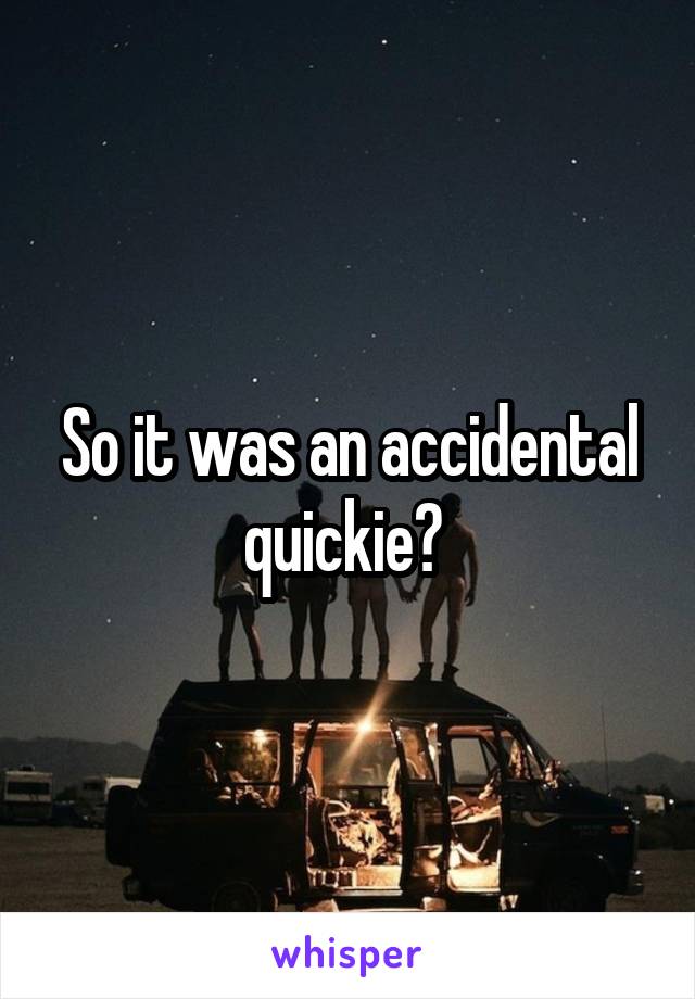 So it was an accidental quickie? 