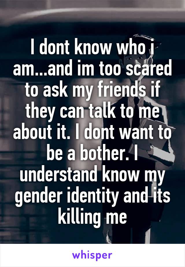 I dont know who i am...and im too scared to ask my friends if they can talk to me about it. I dont want to be a bother. I understand know my gender identity and its killing me