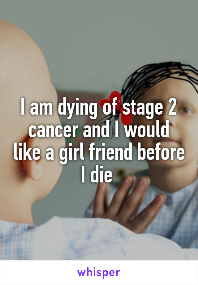 I am dying of stage 2 cancer and I would like a girl friend before I die 