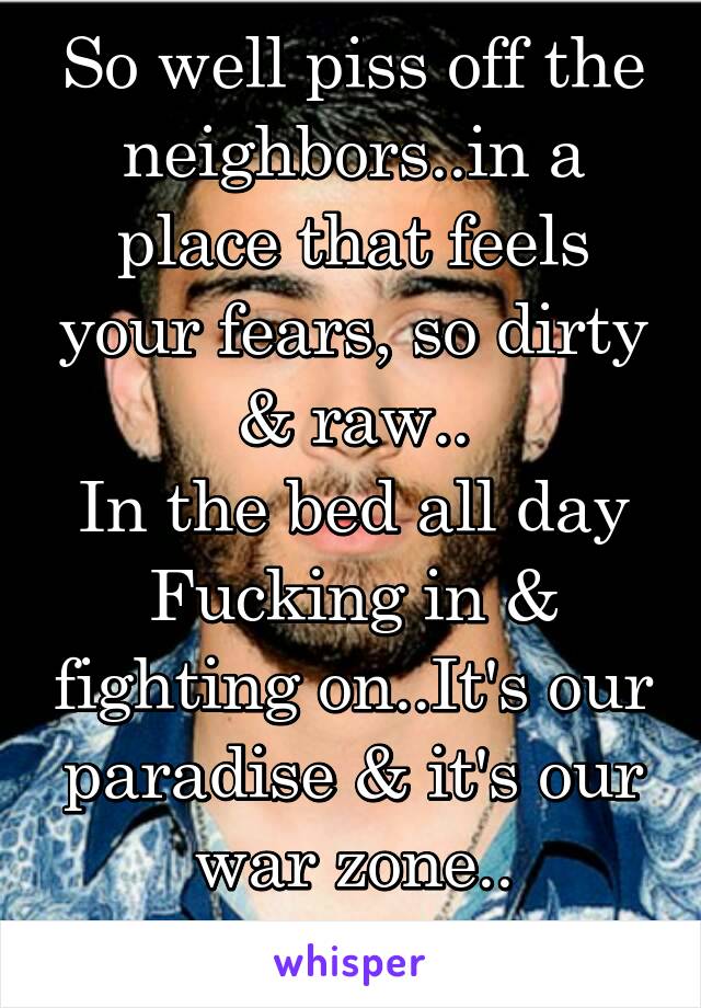 So well piss off the neighbors..in a place that feels your fears, so dirty & raw..
In the bed all day
Fucking in & fighting on..It's our paradise & it's our war zone..

