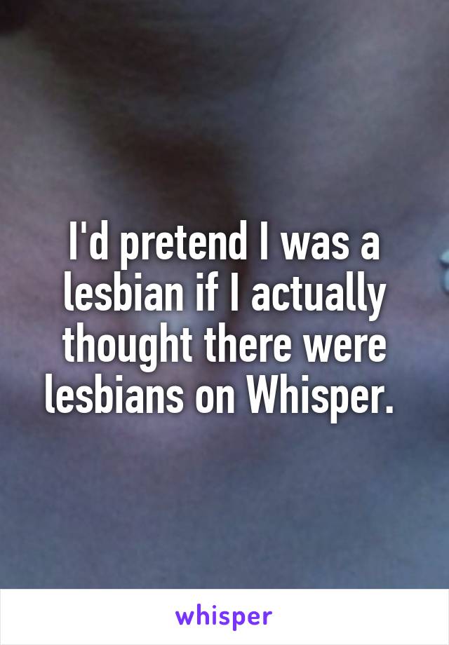 I'd pretend I was a lesbian if I actually thought there were lesbians on Whisper. 