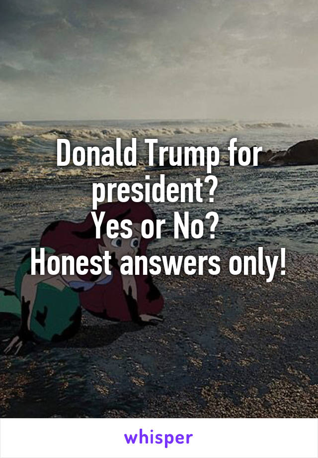 Donald Trump for president? 
Yes or No? 
Honest answers only! 