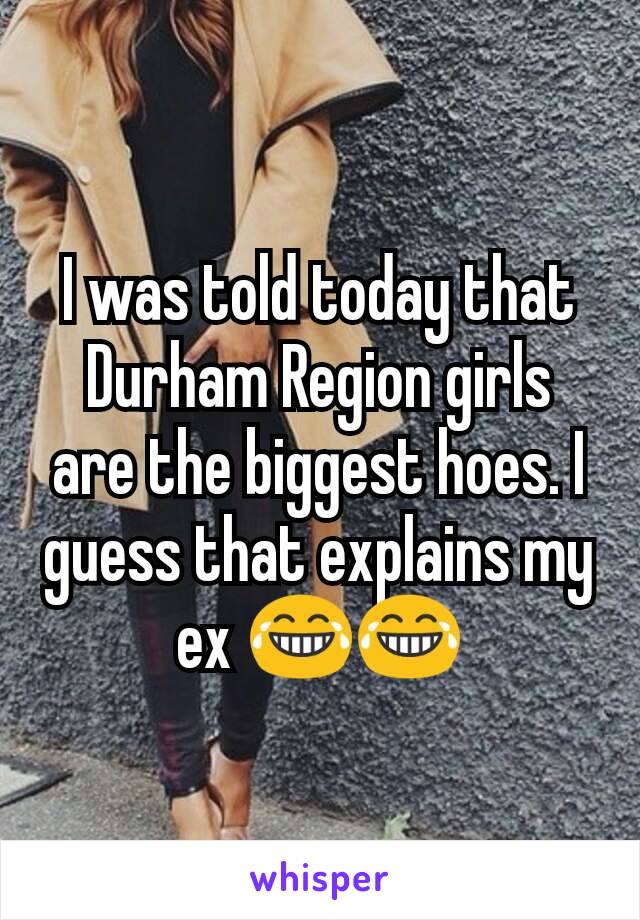 I was told today that Durham Region girls are the biggest hoes. I guess that explains my ex 😂😂