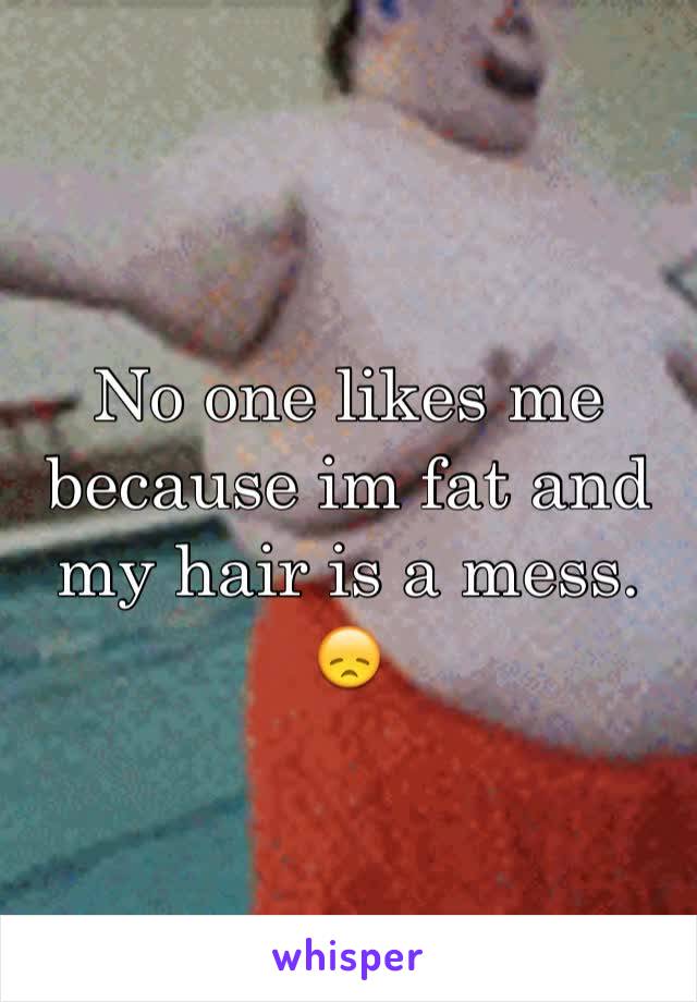 No one likes me because im fat and my hair is a mess. 😞