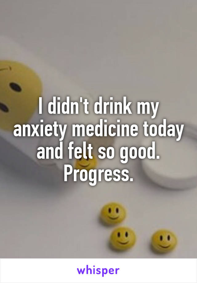 I didn't drink my anxiety medicine today and felt so good. Progress.
