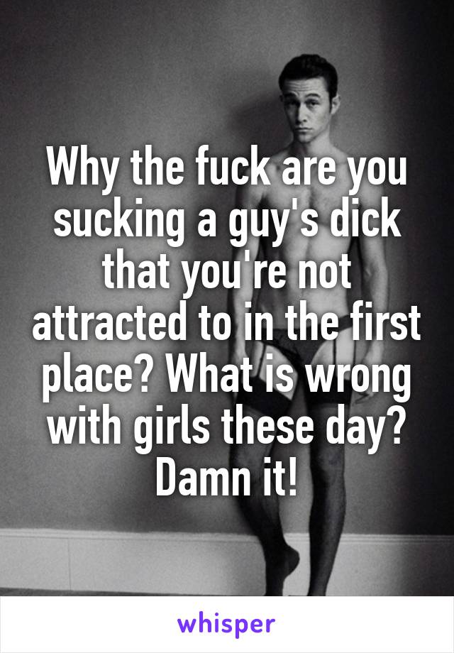 Why the fuck are you sucking a guy's dick that you're not attracted to in the first place? What is wrong with girls these day? Damn it!
