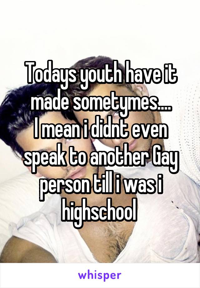 Todays youth have it made sometymes....
I mean i didnt even speak to another Gay person till i was i highschool 