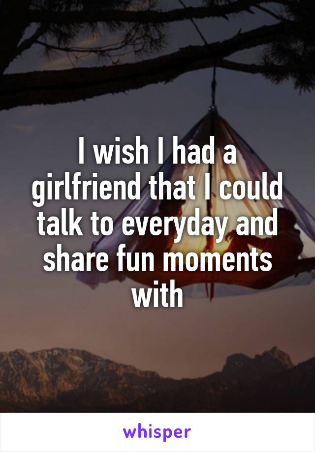 I wish I had a girlfriend that I could talk to everyday and share fun moments with
